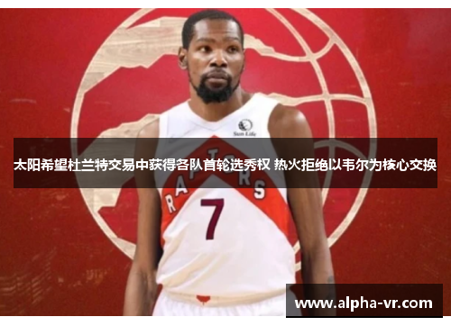 太阳希望杜兰特交易中获得各队首轮选秀权 热火拒绝以韦尔为核心交换 太阳希望杜兰特交易中获得各队首轮选秀权 热火拒绝以韦尔为核心交换