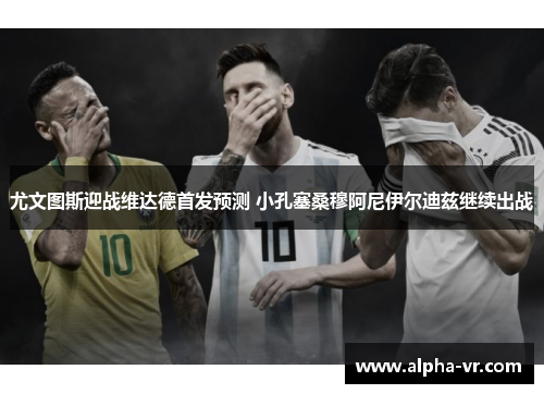 尤文图斯迎战维达德首发预测 小孔塞桑穆阿尼伊尔迪兹继续出战 尤文图斯迎战维达德首发预测 小孔塞桑穆阿尼伊尔迪兹继续出战