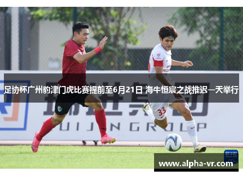 足协杯广州豹津门虎比赛提前至6月21日 海牛恒宸之战推迟一天举行