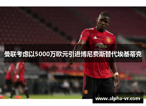 曼联考虑以5000万欧元引进博尼费斯替代埃基蒂克 曼联考虑以5000万欧元引进博尼费斯替代埃基蒂克