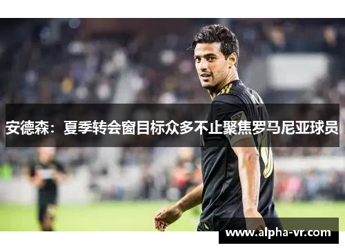 安德森:夏季转会窗目标众多不止聚焦罗马尼亚球员 安德森:夏季转会窗目标众多不止聚焦罗马尼亚球员