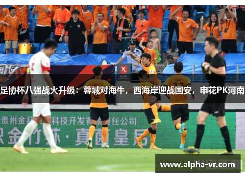 足协杯八强战火升级:蓉城对海牛,西海岸迎战国安,申花PK河南 足协杯八强战火升级:蓉城对海牛,西海岸迎战国安,申花PK河南