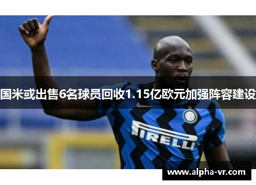 国米或出售6名球员回收1.15亿欧元加强阵容建设 国米或出售6名球员回收1.15亿欧元加强阵容建设
